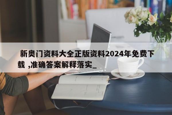  新奥门资料大全正版资料2024年免费下载 ,准确答案解释落实_，2024年新奥门资料大全正版免费下载，详尽准确答案解析一键获取，2024年新奥门资料大全正版免费下载，准确答案一键解析