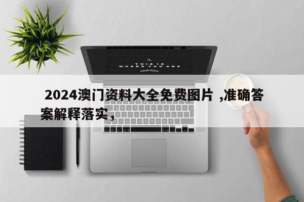  2024澳门资料大全免费图片 ,准确答案解释落实，