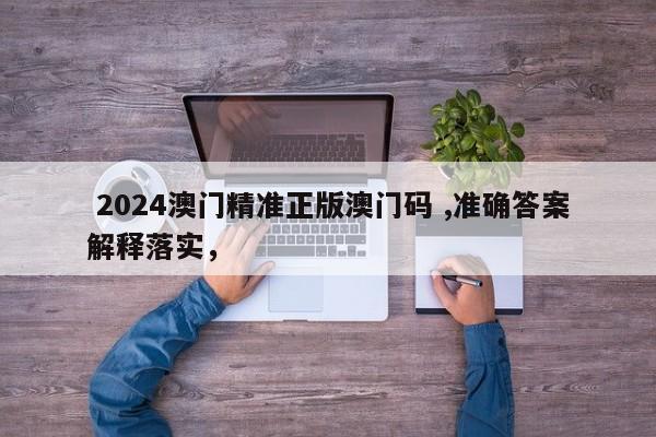  2024澳门精准正版澳门码 ,准确答案解释落实，