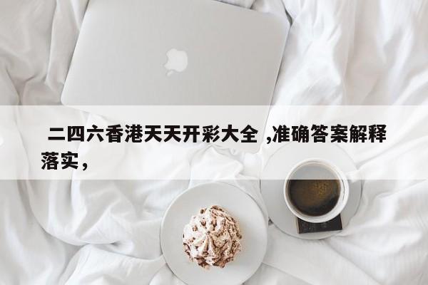  二四六香港天天开彩大全 ,准确答案解释落实，