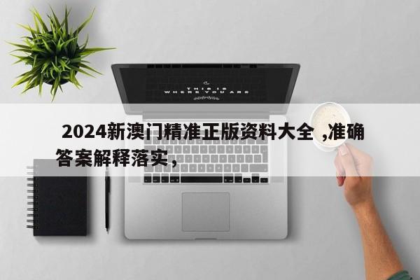  2024新澳门精准正版资料大全 ,准确答案解释落实，