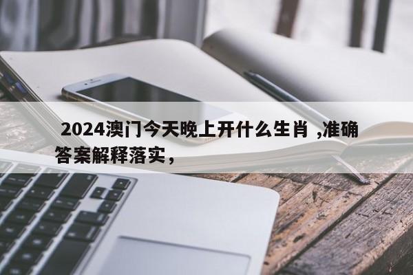  2024澳门今天晚上开什么生肖 ,准确答案解释落实，