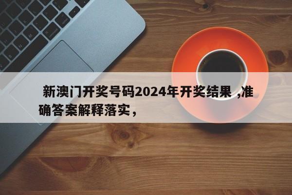  新澳门开奖号码2024年开奖结果 ,准确答案解释落实，