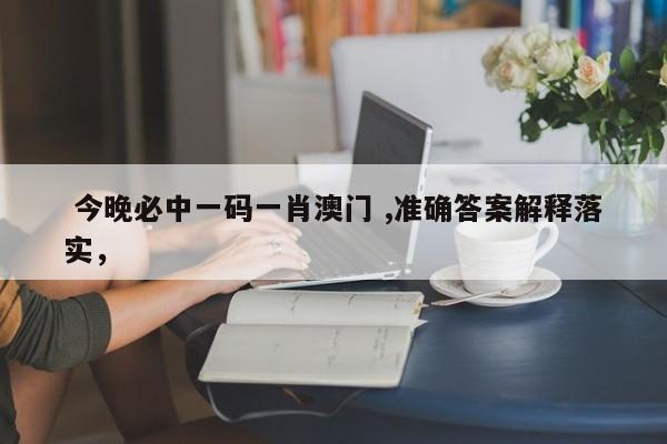  今晚必中一码一肖澳门 ,准确答案解释落实，