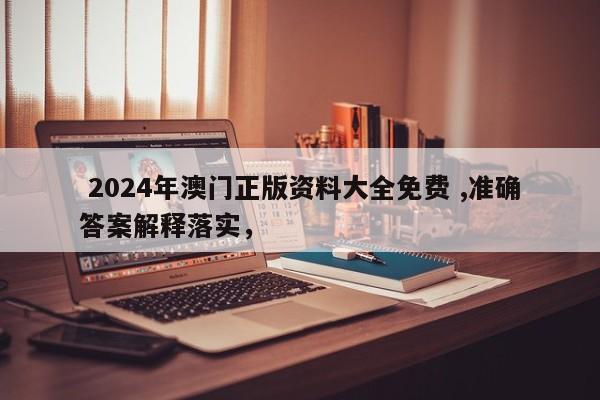  2024年澳门正版资料大全免费 ,准确答案解释落实，