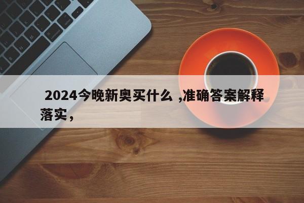  2024今晚新奥买什么 ,准确答案解释落实，