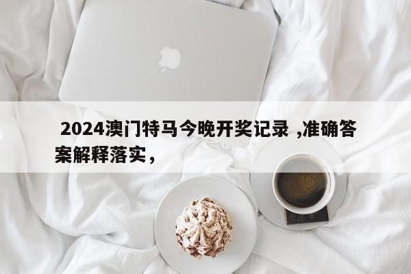  2024澳门特马今晚开奖记录 ,准确答案解释落实，