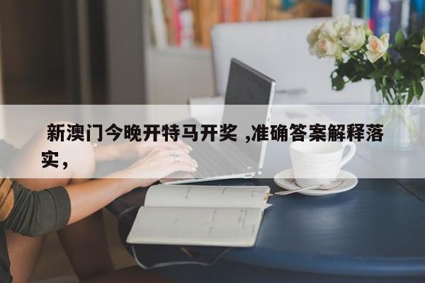  新澳门今晚开特马开奖 ,准确答案解释落实，