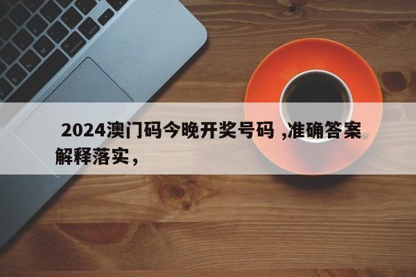  2024澳门码今晚开奖号码 ,准确答案解释落实，