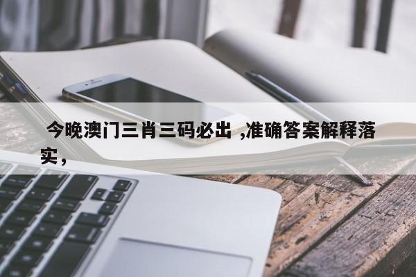  今晚澳门三肖三码必出 ,准确答案解释落实，
