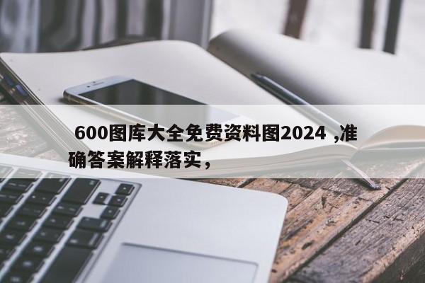  600图库大全免费资料图2024 ,准确答案解释落实，