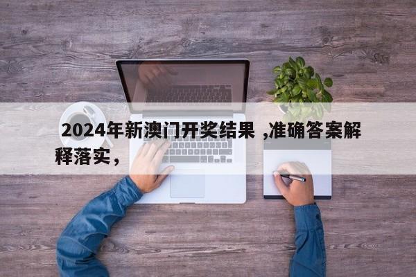  2024年新澳门开奖结果 ,准确答案解释落实，